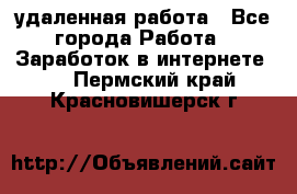 удаленная работа - Все города Работа » Заработок в интернете   . Пермский край,Красновишерск г.